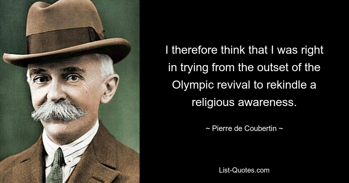 I therefore think that I was right in trying from the outset of the Olympic revival to rekindle a religious awareness. — © Pierre de Coubertin