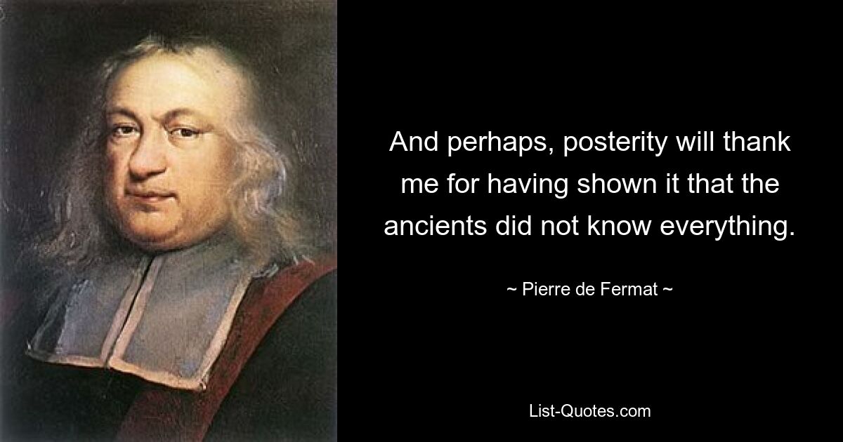 And perhaps, posterity will thank me for having shown it that the ancients did not know everything. — © Pierre de Fermat