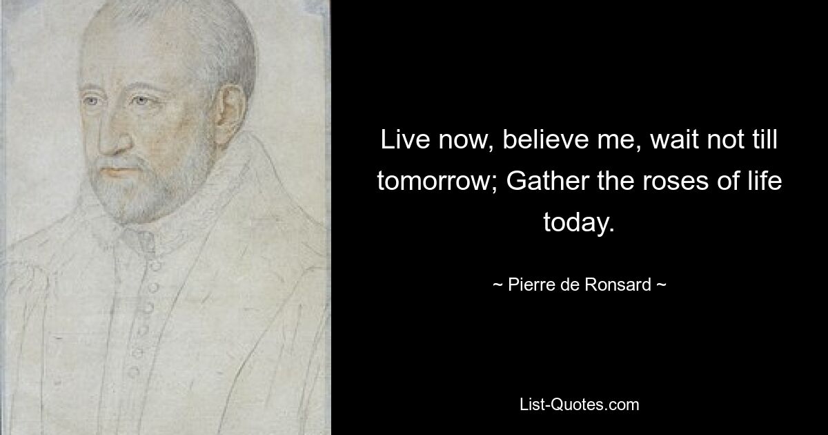 Live now, believe me, wait not till tomorrow; Gather the roses of life today. — © Pierre de Ronsard