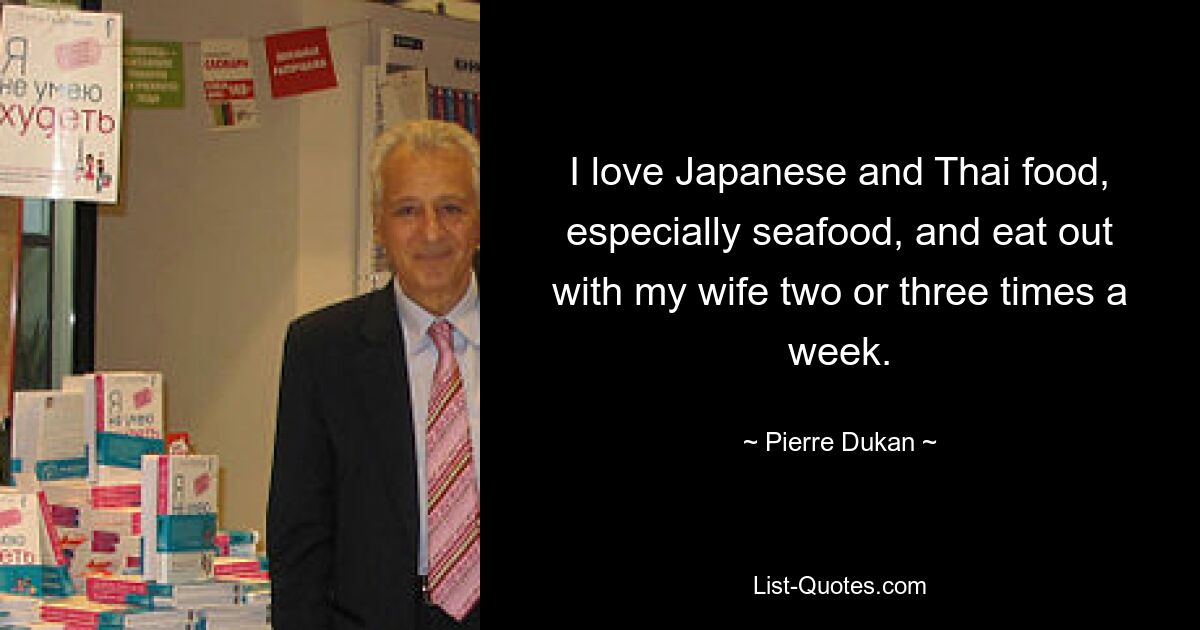 I love Japanese and Thai food, especially seafood, and eat out with my wife two or three times a week. — © Pierre Dukan