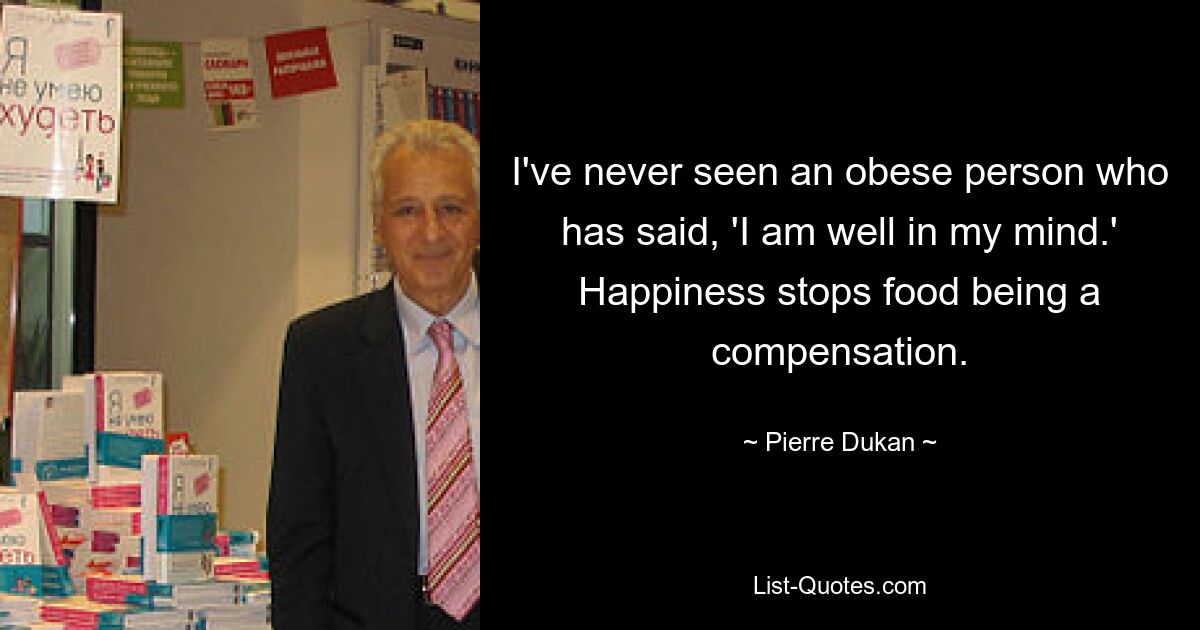 I've never seen an obese person who has said, 'I am well in my mind.' Happiness stops food being a compensation. — © Pierre Dukan