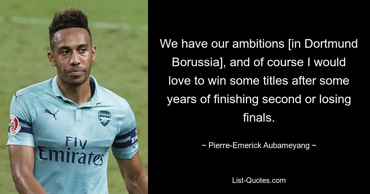 We have our ambitions [in Dortmund Borussia], and of course I would love to win some titles after some years of finishing second or losing finals. — © Pierre-Emerick Aubameyang