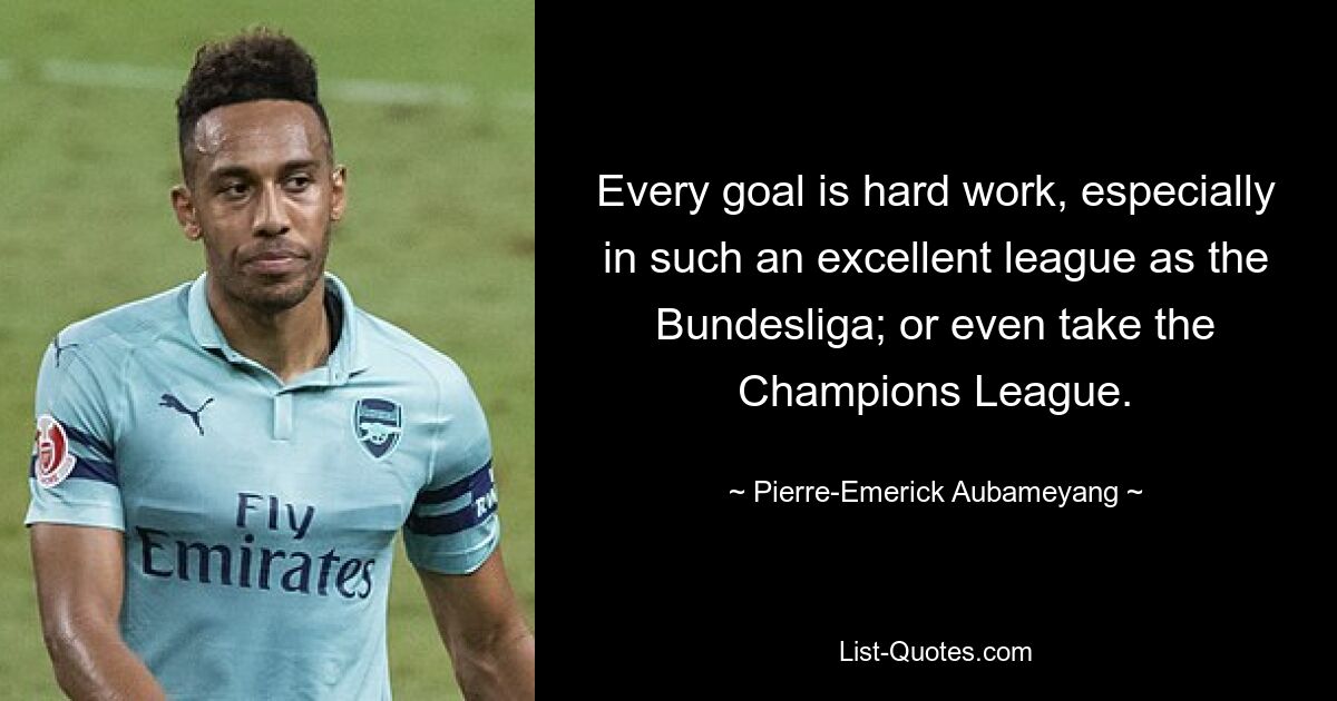 Every goal is hard work, especially in such an excellent league as the Bundesliga; or even take the Champions League. — © Pierre-Emerick Aubameyang