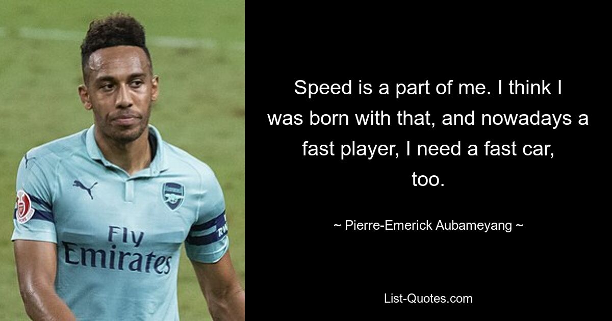 Speed is a part of me. I think I was born with that, and nowadays a fast player, I need a fast car, too. — © Pierre-Emerick Aubameyang