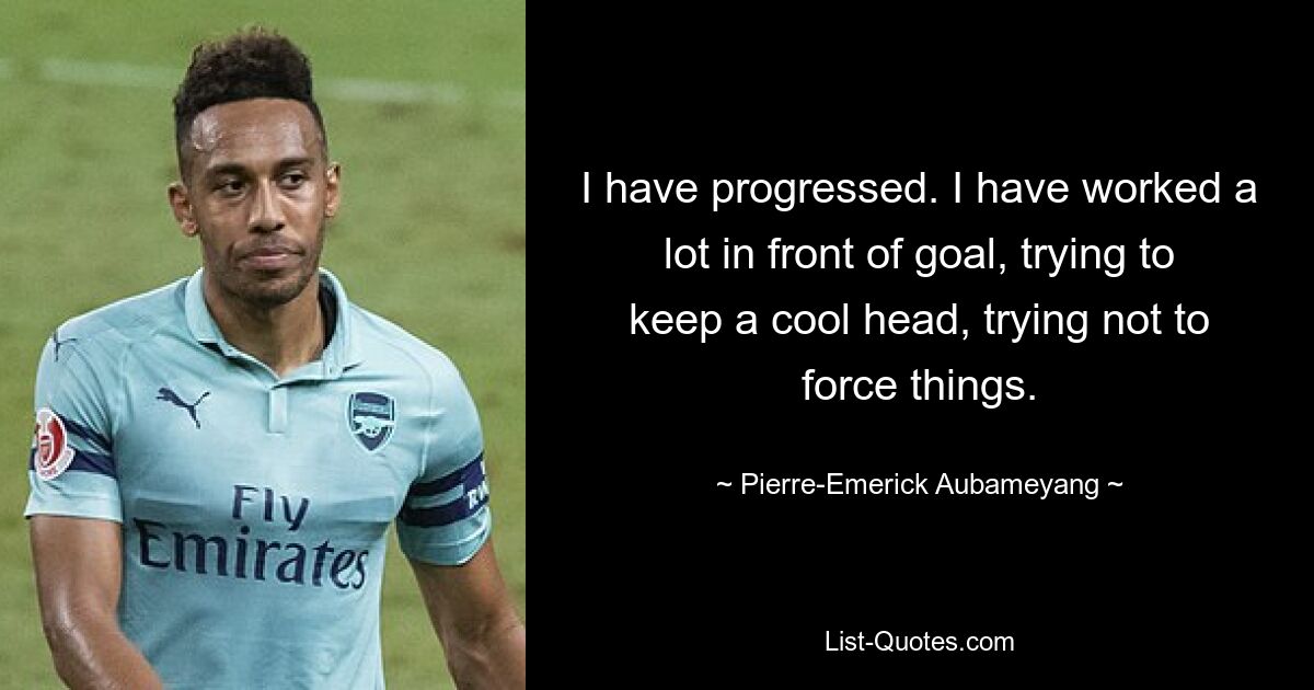 I have progressed. I have worked a lot in front of goal, trying to keep a cool head, trying not to force things. — © Pierre-Emerick Aubameyang