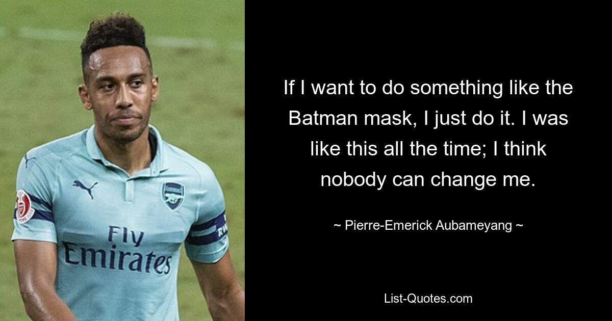 If I want to do something like the Batman mask, I just do it. I was like this all the time; I think nobody can change me. — © Pierre-Emerick Aubameyang