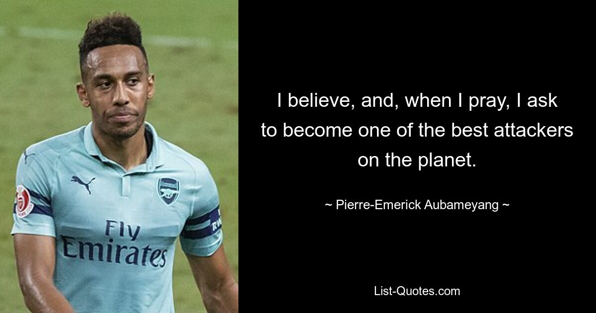 I believe, and, when I pray, I ask to become one of the best attackers on the planet. — © Pierre-Emerick Aubameyang