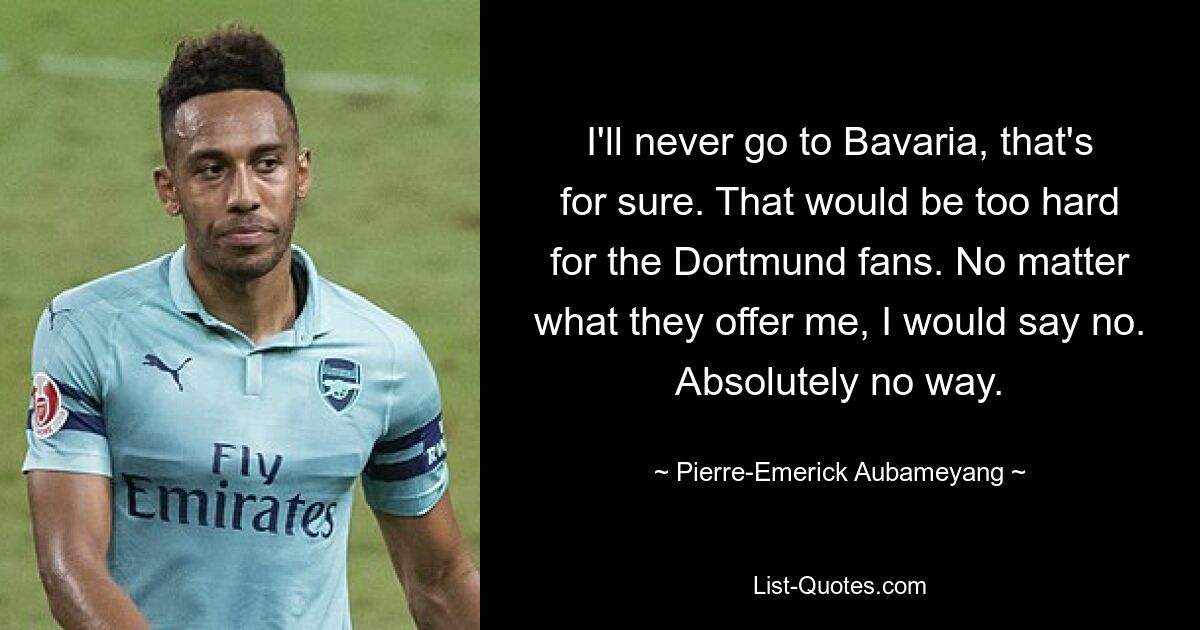 I'll never go to Bavaria, that's for sure. That would be too hard for the Dortmund fans. No matter what they offer me, I would say no. Absolutely no way. — © Pierre-Emerick Aubameyang