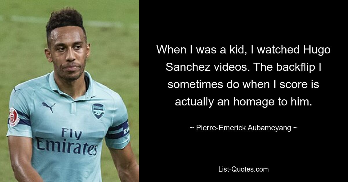 When I was a kid, I watched Hugo Sanchez videos. The backflip I sometimes do when I score is actually an homage to him. — © Pierre-Emerick Aubameyang