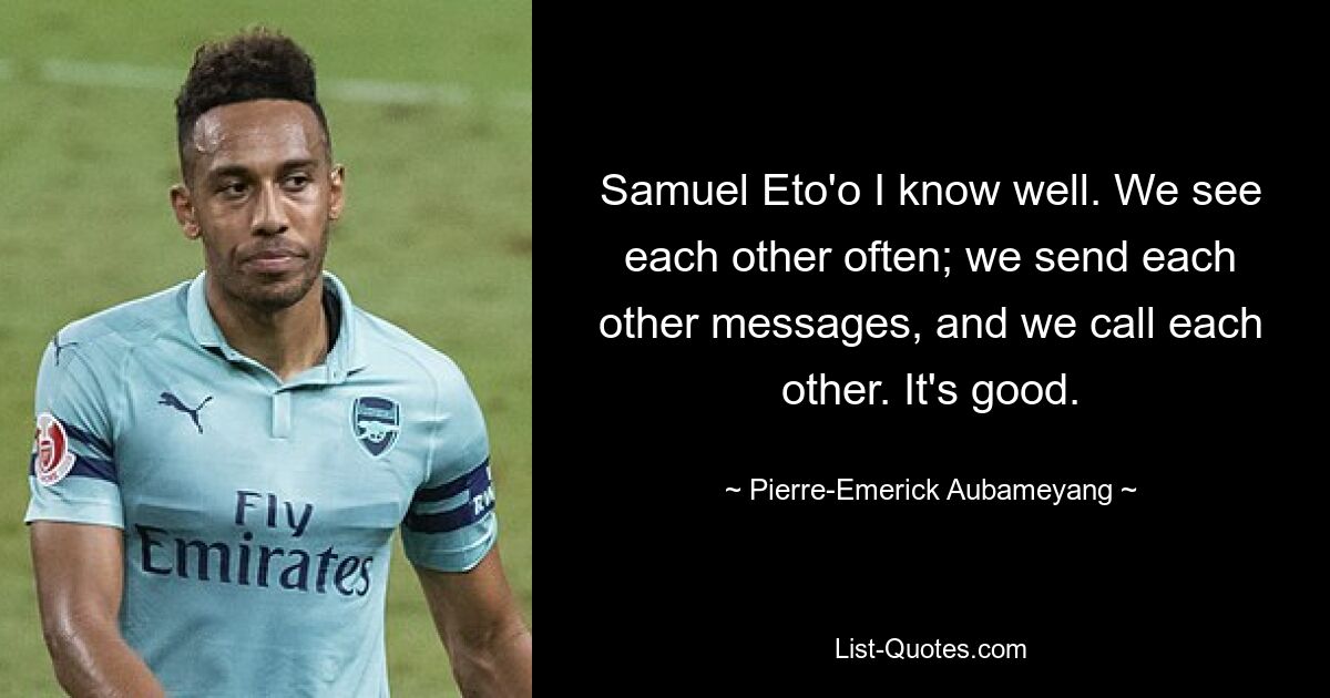 Samuel Eto'o I know well. We see each other often; we send each other messages, and we call each other. It's good. — © Pierre-Emerick Aubameyang