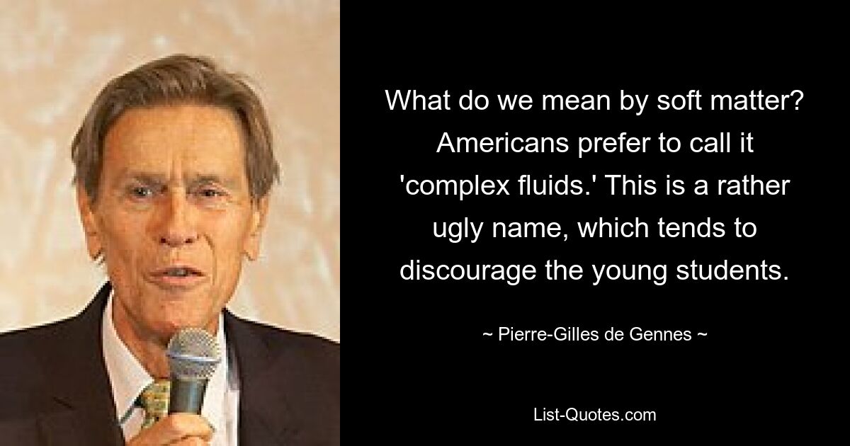 What do we mean by soft matter? Americans prefer to call it 'complex fluids.' This is a rather ugly name, which tends to discourage the young students. — © Pierre-Gilles de Gennes