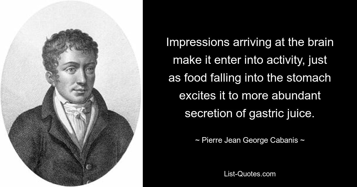 Impressions arriving at the brain make it enter into activity, just as food falling into the stomach excites it to more abundant secretion of gastric juice. — © Pierre Jean George Cabanis