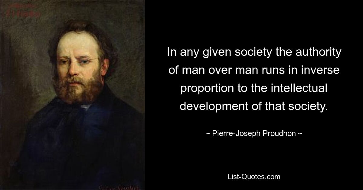 In any given society the authority of man over man runs in inverse proportion to the intellectual development of that society. — © Pierre-Joseph Proudhon