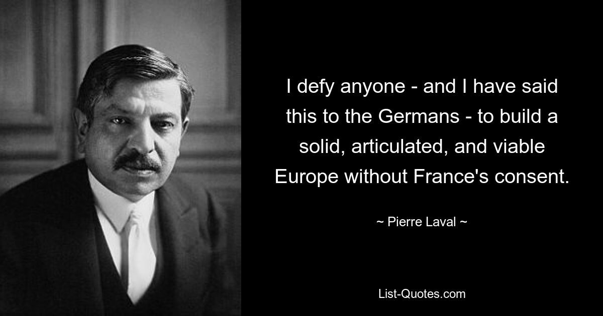 I defy anyone - and I have said this to the Germans - to build a solid, articulated, and viable Europe without France's consent. — © Pierre Laval