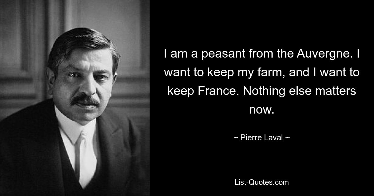 I am a peasant from the Auvergne. I want to keep my farm, and I want to keep France. Nothing else matters now. — © Pierre Laval