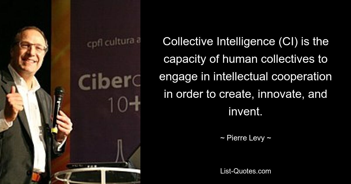 Collective Intelligence (CI) is the capacity of human collectives to engage in intellectual cooperation in order to create, innovate, and invent. — © Pierre Levy