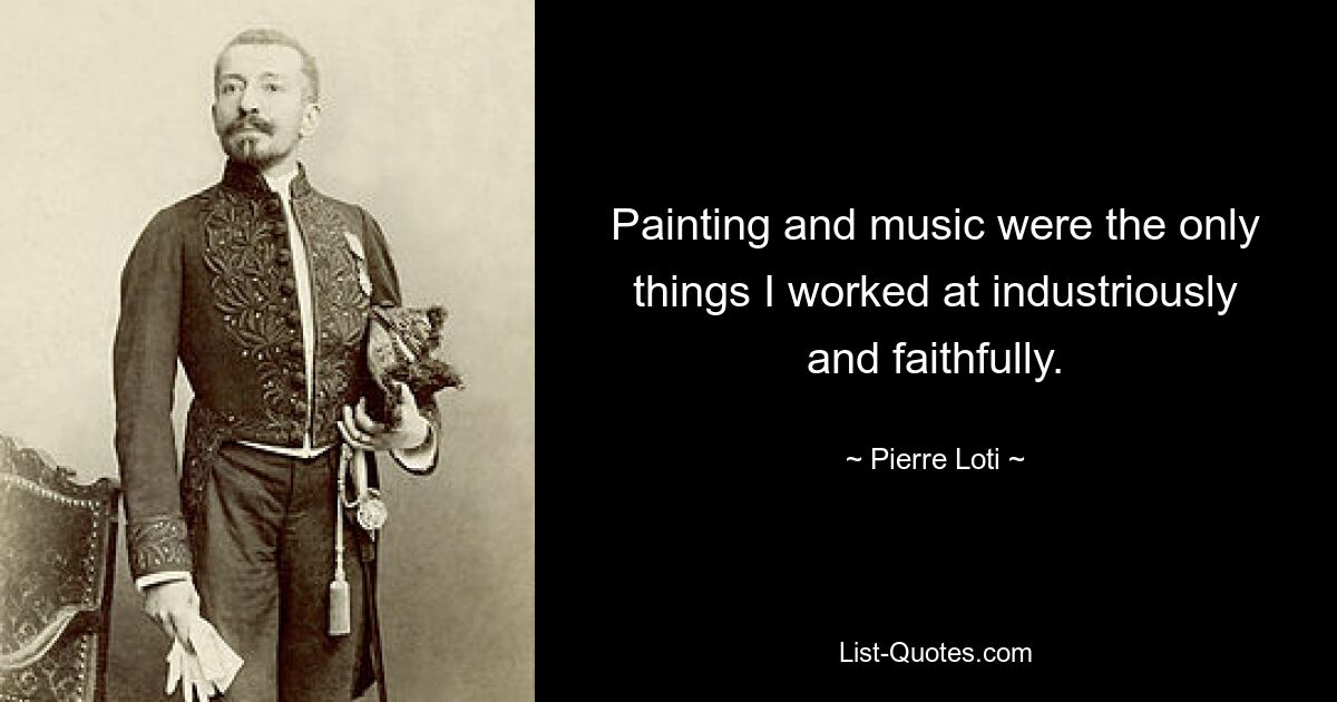 Painting and music were the only things I worked at industriously and faithfully. — © Pierre Loti