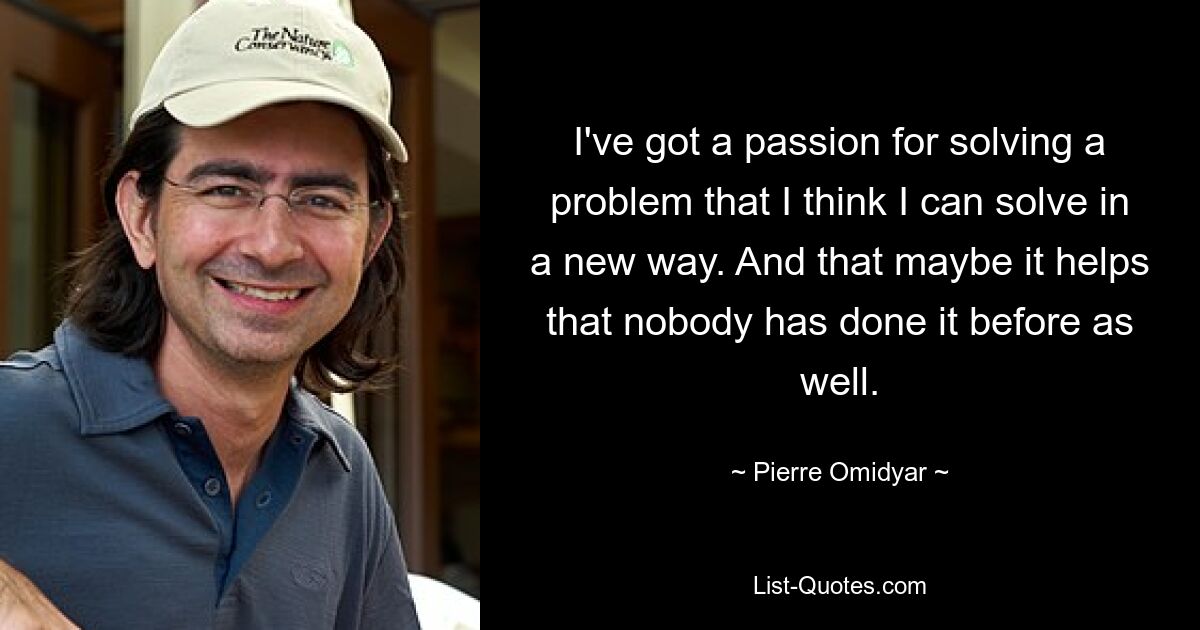 I've got a passion for solving a problem that I think I can solve in a new way. And that maybe it helps that nobody has done it before as well. — © Pierre Omidyar