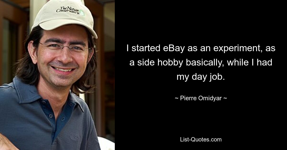 I started eBay as an experiment, as a side hobby basically, while I had my day job. — © Pierre Omidyar