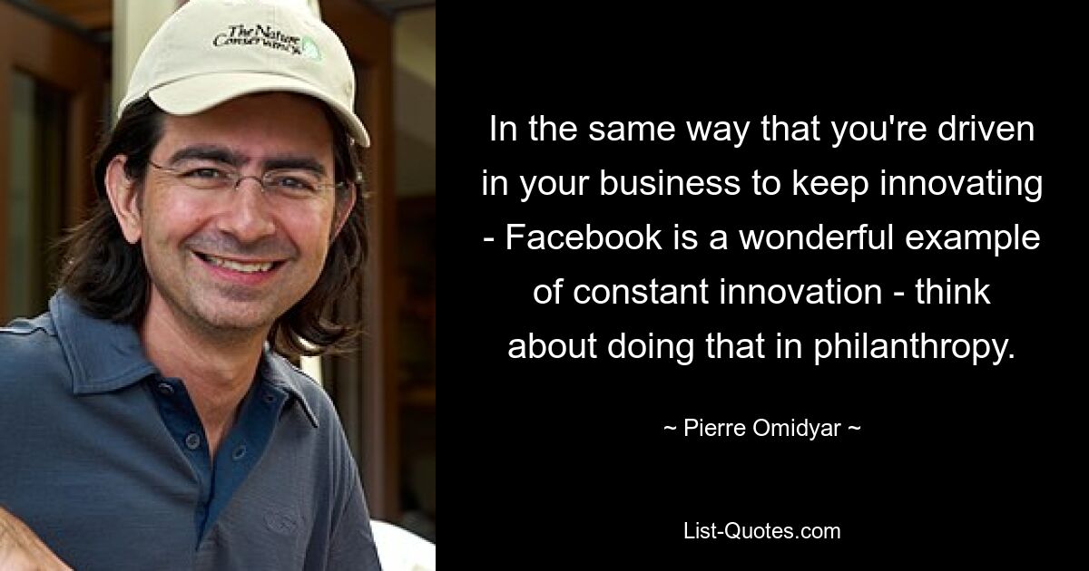 In the same way that you're driven in your business to keep innovating - Facebook is a wonderful example of constant innovation - think about doing that in philanthropy. — © Pierre Omidyar