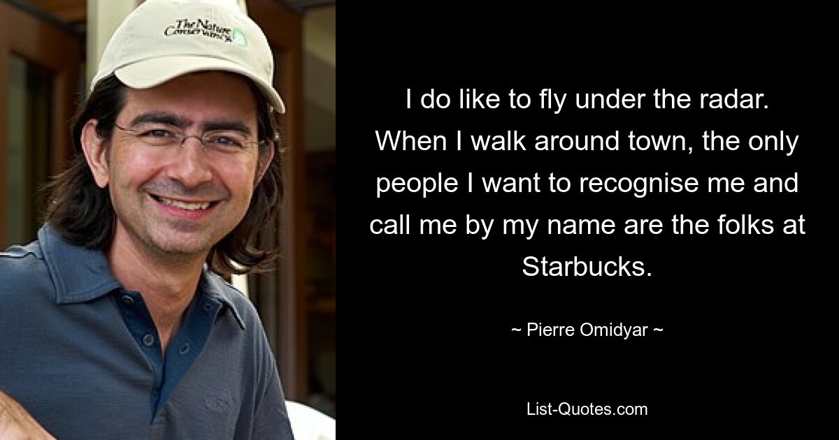 I do like to fly under the radar. When I walk around town, the only people I want to recognise me and call me by my name are the folks at Starbucks. — © Pierre Omidyar