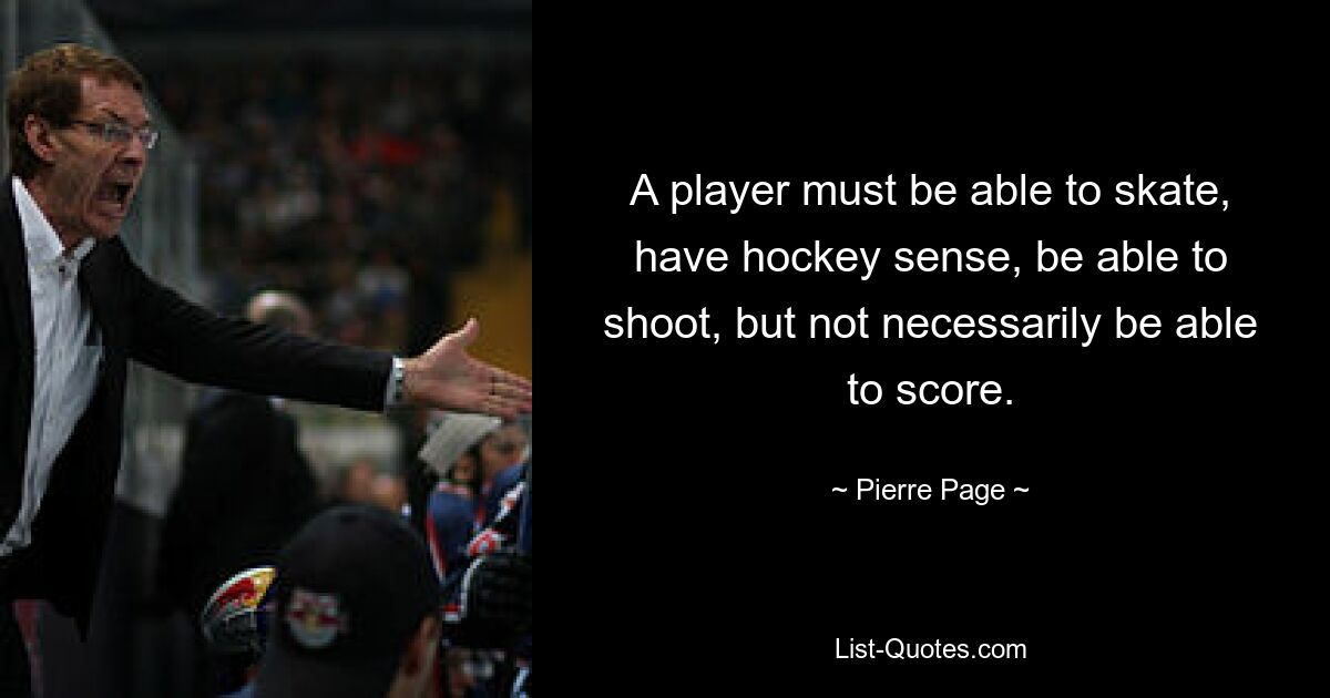 A player must be able to skate, have hockey sense, be able to shoot, but not necessarily be able to score. — © Pierre Page