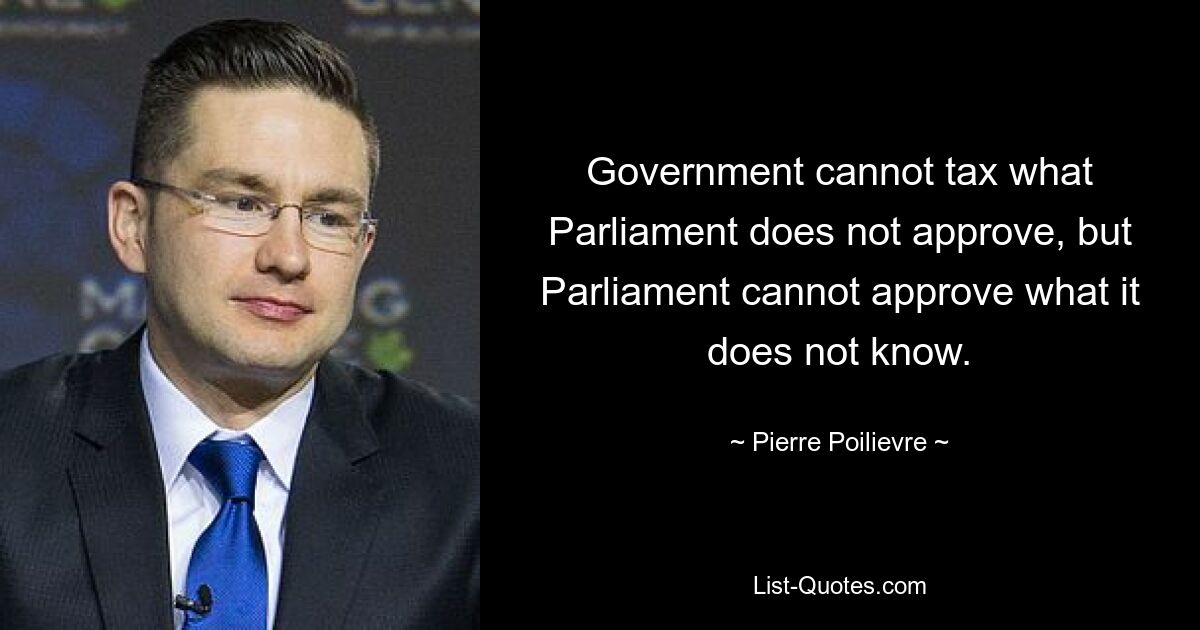 Government cannot tax what Parliament does not approve, but Parliament cannot approve what it does not know. — © Pierre Poilievre