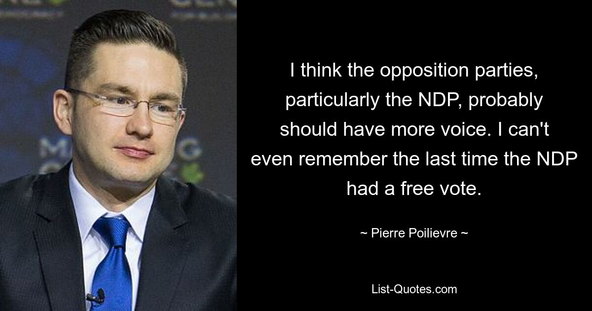 Ich denke, die Oppositionsparteien, insbesondere die NDP, sollten wahrscheinlich mehr Mitspracherecht haben. Ich kann mich nicht einmal daran erinnern, wann die NDP das letzte Mal eine freie Abstimmung hatte. — © Pierre Poilievre 