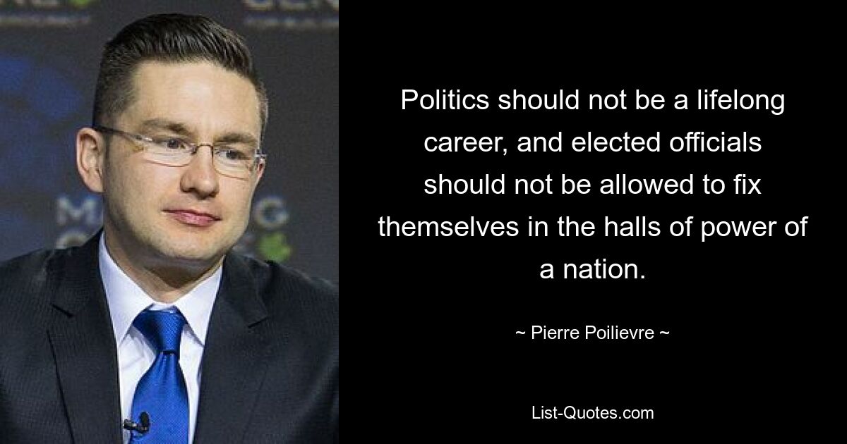 Politics should not be a lifelong career, and elected officials should not be allowed to fix themselves in the halls of power of a nation. — © Pierre Poilievre