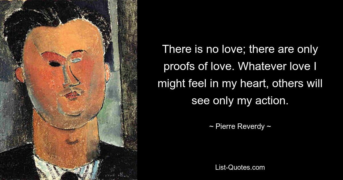 There is no love; there are only proofs of love. Whatever love I might feel in my heart, others will see only my action. — © Pierre Reverdy