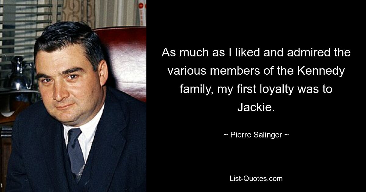 As much as I liked and admired the various members of the Kennedy family, my first loyalty was to Jackie. — © Pierre Salinger