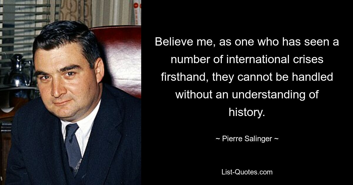 Believe me, as one who has seen a number of international crises firsthand, they cannot be handled without an understanding of history. — © Pierre Salinger