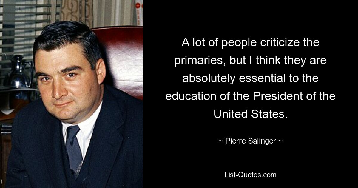 A lot of people criticize the primaries, but I think they are absolutely essential to the education of the President of the United States. — © Pierre Salinger