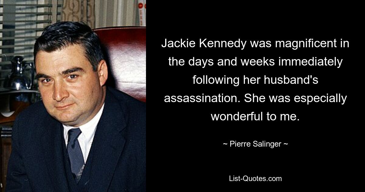 Jackie Kennedy was magnificent in the days and weeks immediately following her husband's assassination. She was especially wonderful to me. — © Pierre Salinger