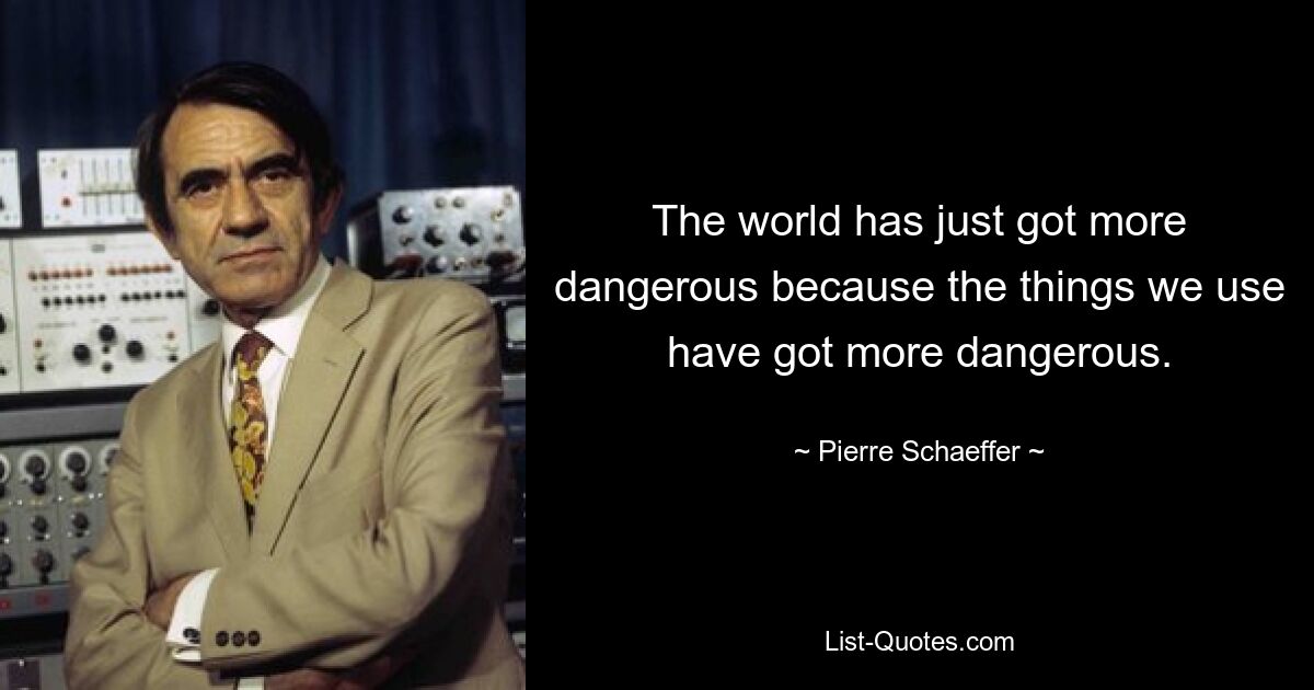 The world has just got more dangerous because the things we use have got more dangerous. — © Pierre Schaeffer