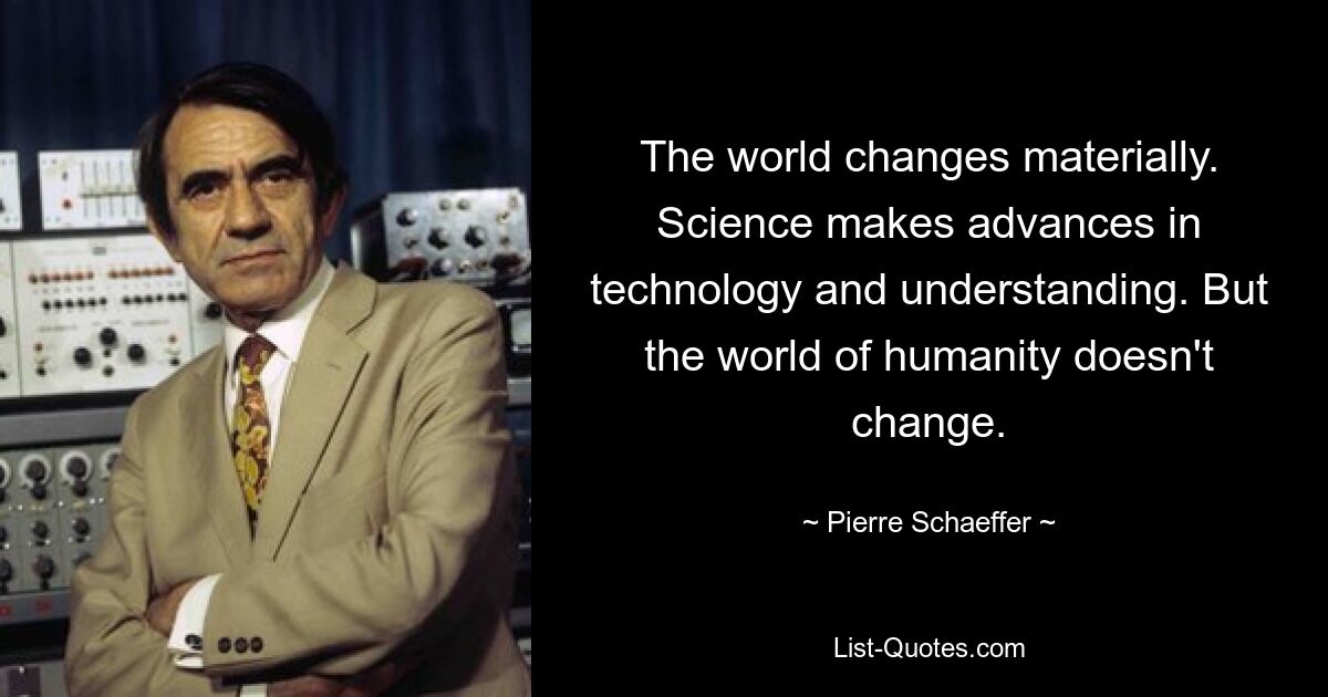 The world changes materially. Science makes advances in technology and understanding. But the world of humanity doesn't change. — © Pierre Schaeffer