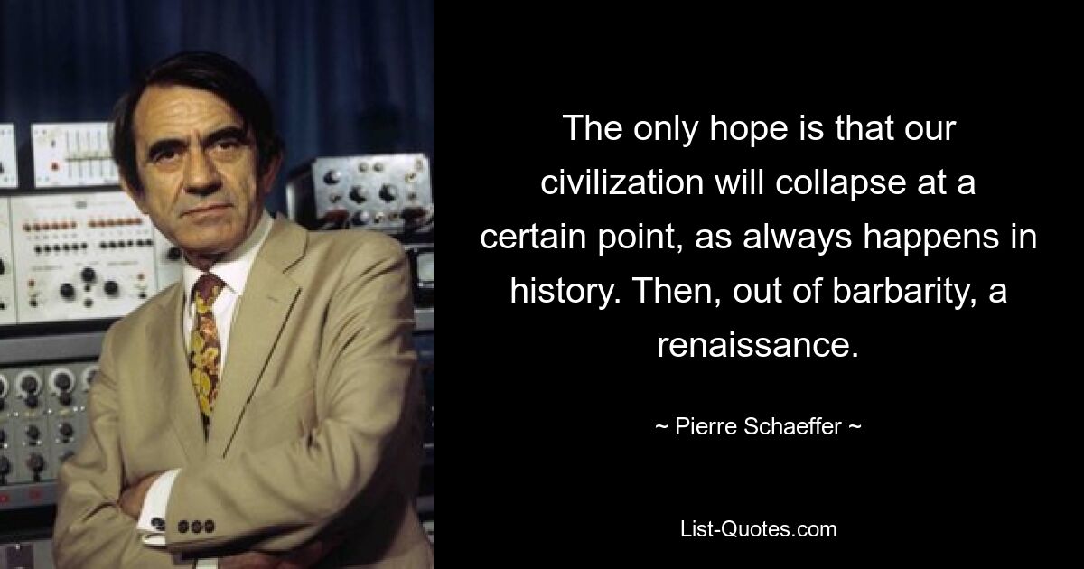 Единственная надежда состоит в том, что в определенный момент наша цивилизация рухнет, как это всегда бывает в истории. Затем из варварства наступил ренессанс. — © Пьер Шеффер