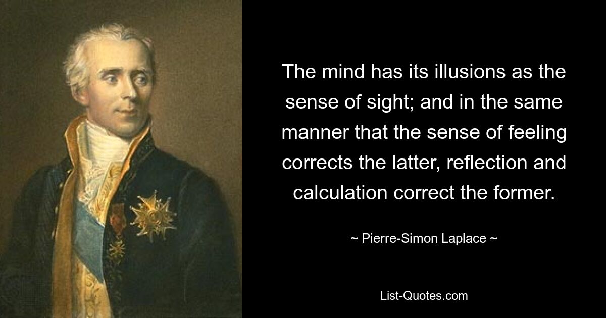 The mind has its illusions as the sense of sight; and in the same manner that the sense of feeling corrects the latter, reflection and calculation correct the former. — © Pierre-Simon Laplace