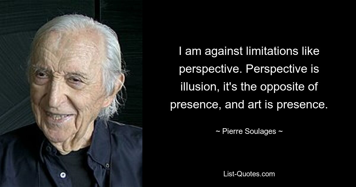 I am against limitations like perspective. Perspective is illusion, it's the opposite of presence, and art is presence. — © Pierre Soulages