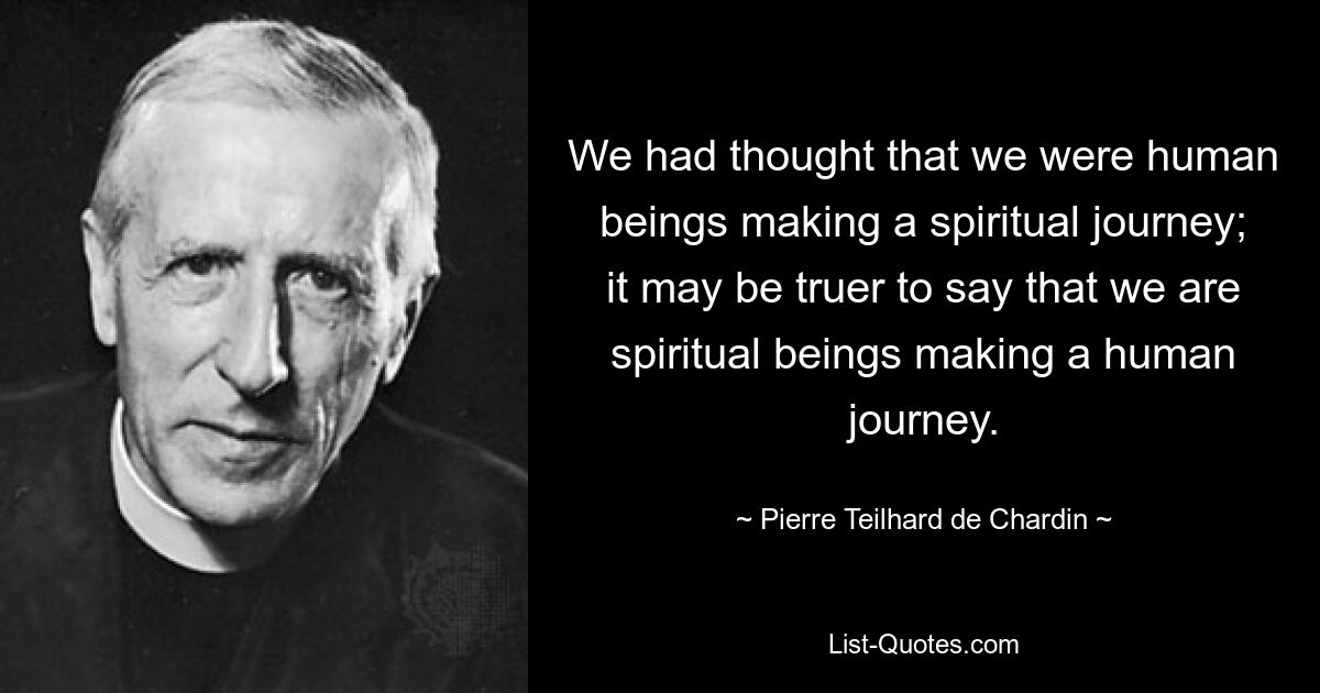 We had thought that we were human beings making a spiritual journey; it may be truer to say that we are spiritual beings making a human journey. — © Pierre Teilhard de Chardin