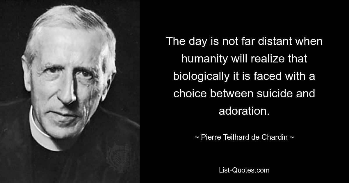 The day is not far distant when humanity will realize that biologically it is faced with a choice between suicide and adoration. — © Pierre Teilhard de Chardin