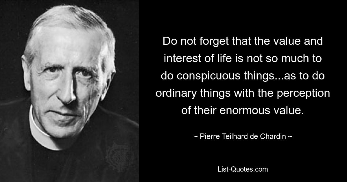 Do not forget that the value and interest of life is not so much to do conspicuous things...as to do ordinary things with the perception of their enormous value. — © Pierre Teilhard de Chardin