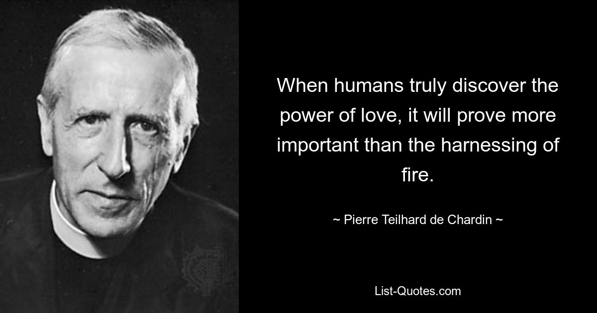 When humans truly discover the power of love, it will prove more important than the harnessing of fire. — © Pierre Teilhard de Chardin