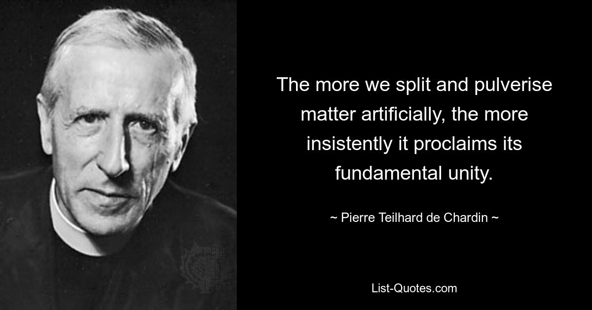 The more we split and pulverise matter artificially, the more insistently it proclaims its fundamental unity. — © Pierre Teilhard de Chardin