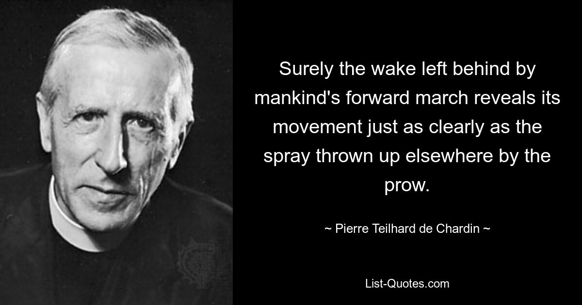 Surely the wake left behind by mankind's forward march reveals its movement just as clearly as the spray thrown up elsewhere by the prow. — © Pierre Teilhard de Chardin