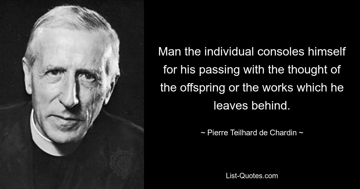 Man the individual consoles himself for his passing with the thought of the offspring or the works which he leaves behind. — © Pierre Teilhard de Chardin