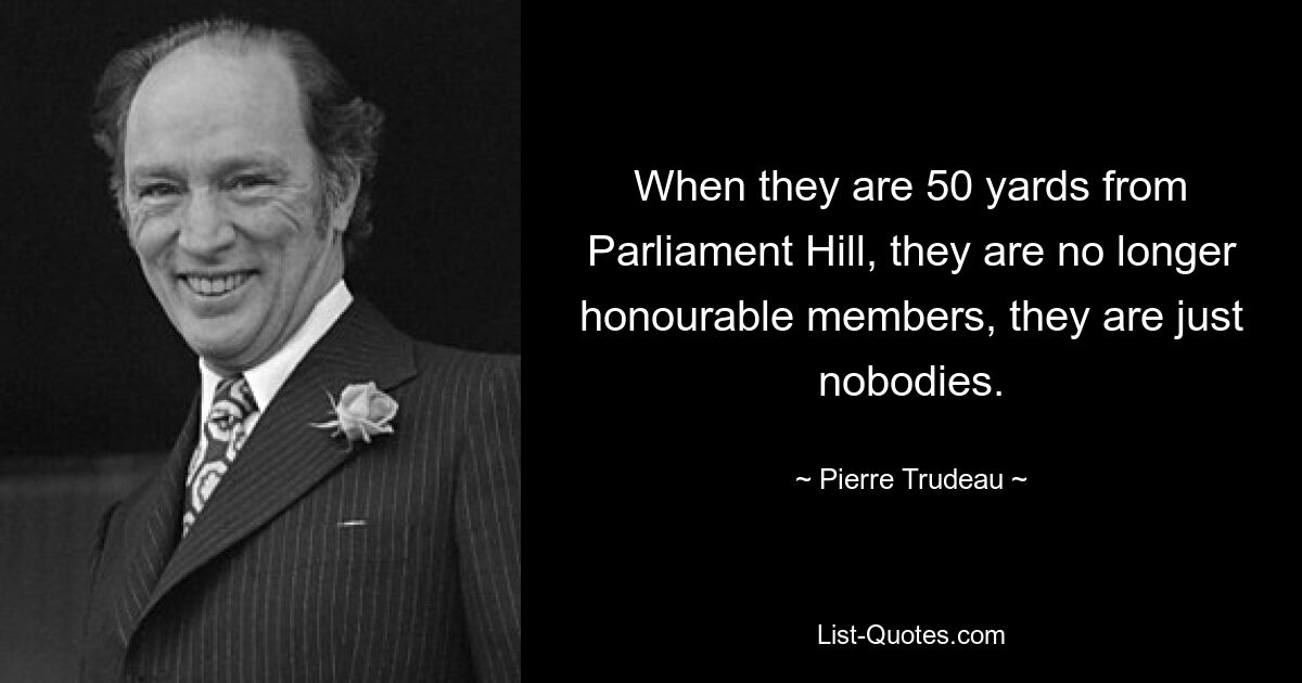 When they are 50 yards from Parliament Hill, they are no longer honourable members, they are just nobodies. — © Pierre Trudeau