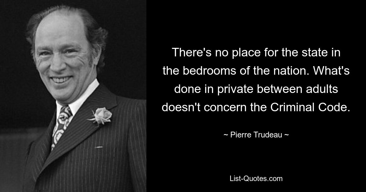 There's no place for the state in the bedrooms of the nation. What's done in private between adults doesn't concern the Criminal Code. — © Pierre Trudeau