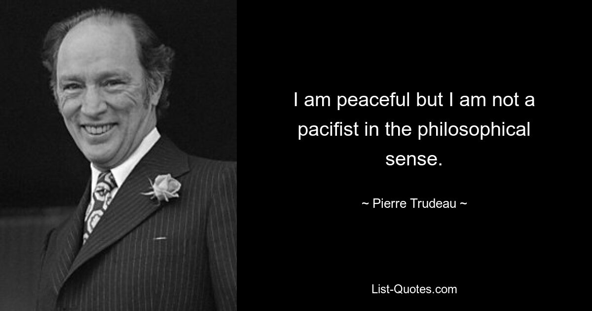 I am peaceful but I am not a pacifist in the philosophical sense. — © Pierre Trudeau