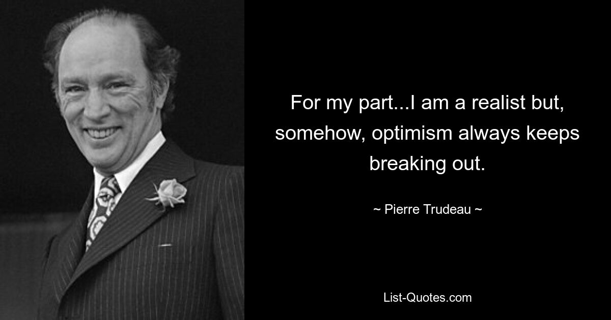 For my part...I am a realist but, somehow, optimism always keeps breaking out. — © Pierre Trudeau